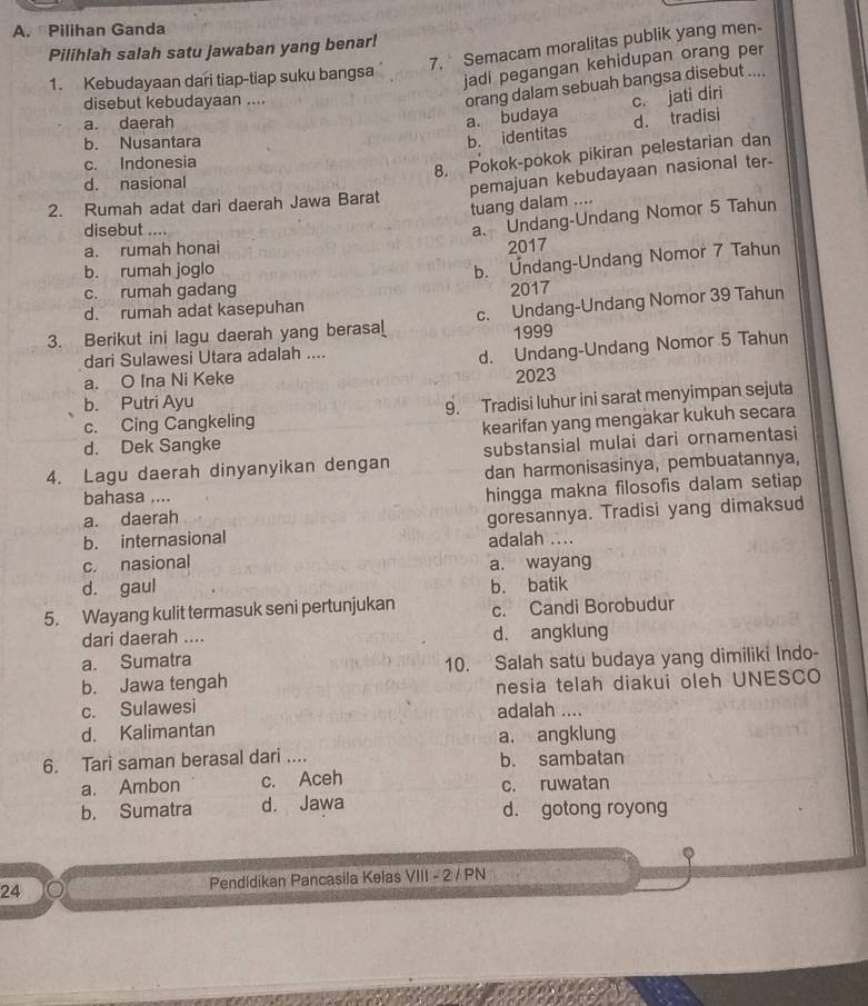 Pilihan Ganda
7, Semacam moralitas publik yang men-
Pilihlah salah satu jawaban yang benar!
1. Kebudayaan dari tiap-tiap suku bangsa
jadi pegangan kehidupan orang per
disebut kebudayaan ....
orang dalam sebuah bangsa disebut ....
c. jati diri
a. daerah
a. budaya d. tradisi
b. Nusantara
b. identitas
c. Indonesia
8. Pokok-pokok pikiran pelestarian dan
d. nasional
pemajuan kebudayaan nasional ter-
2. Rumah adat dari daerah Jawa Barat
tuang dalam ....
disebut ....
a、 Undang-Undang Nomor 5 Tahun
a. rumah honai
2017
b. rumah joglo
b. Úndang-Undang Nomor 7 Tahun
c. rumah gadang
d. rumah adat kasepuhan 2017
3. Berikut ini lagu daerah yang berasa_ c. Undang-Undang Nomor 39 Tahun
1999
dari Sulawesi Utara adalah ....
d. Undang-Undang Nomor 5 Tahun
a. O Ina Ni Keke 2023
b. Putri Ayu
c. Cing Cangkeling 9. Tradisi luhur ini sarat menyimpan sejuta
d. Dek Sangke kearifan yang mengakar kukuh secara
4. Lagu daerah dinyanyikan dengan substansial mulai dari ornamentasi
dan harmonisasinya, pembuatannya,
a. daerah hingga makna filosofis dalam setiap
bahasa ....
b. internasional goresannya. Tradisi yang dimaksud
adalah ...
c. nasional a. wayang
d. gaul b. batik
5. Wayang kulit termasuk seni pertunjukan c. Candi Borobudur
dari daerah .... d. angklung
a. Sumatra
b. Jawa tengah 10. Salah satu budaya yang dimiliki Indo-
c. Sulawesi nesia telah diakui oleh UNESCO
adalah ....
d. Kalimantan a. angklung
6. Tari saman berasal dari .... b. sambatan
a. Ambon c. Aceh c. ruwatan
b. Sumatra d. Jawa d. gotong royong
24 Pendídikan Pancasila Kelas VIII - 2 / PN