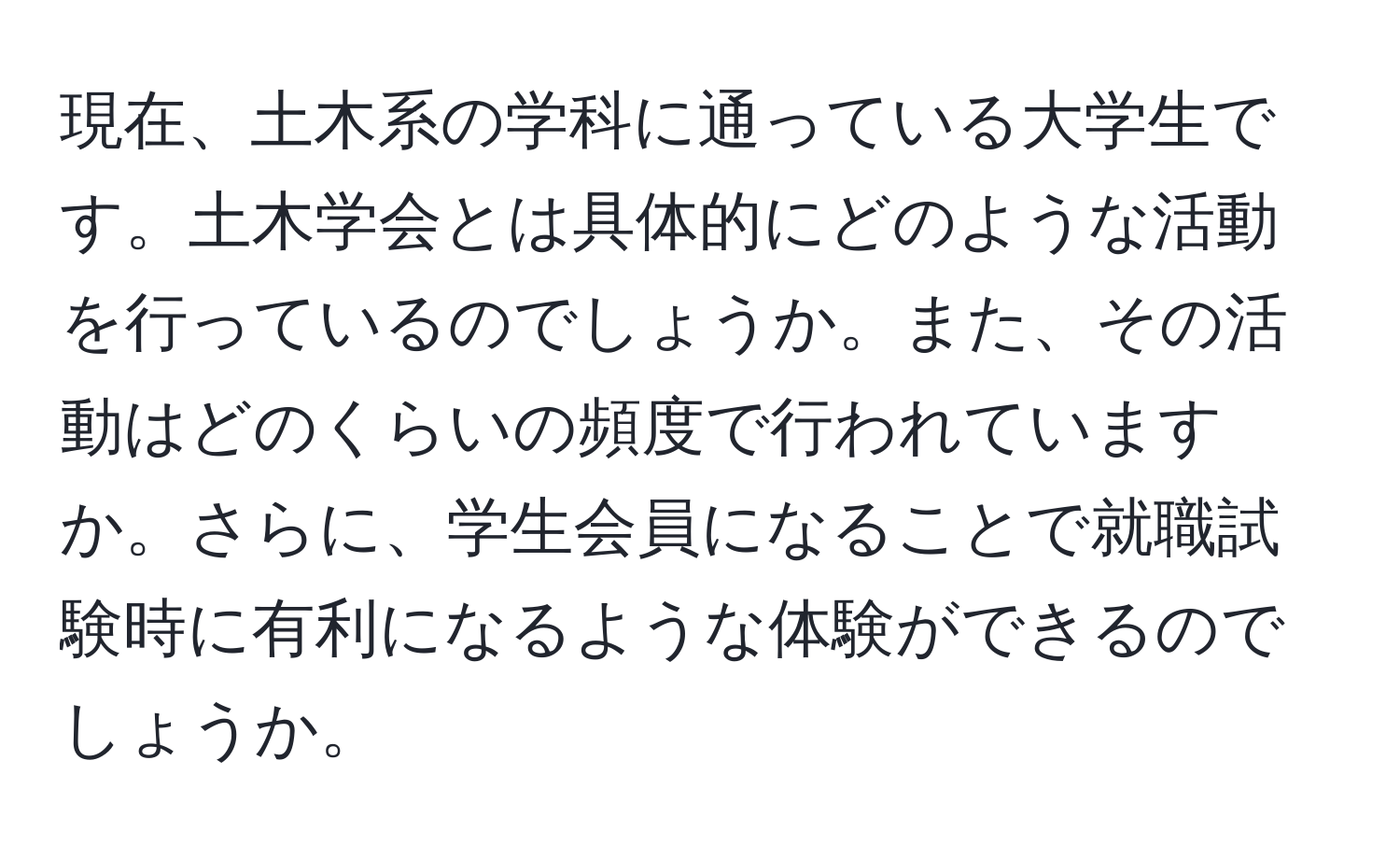 現在、土木系の学科に通っている大学生です。土木学会とは具体的にどのような活動を行っているのでしょうか。また、その活動はどのくらいの頻度で行われていますか。さらに、学生会員になることで就職試験時に有利になるような体験ができるのでしょうか。