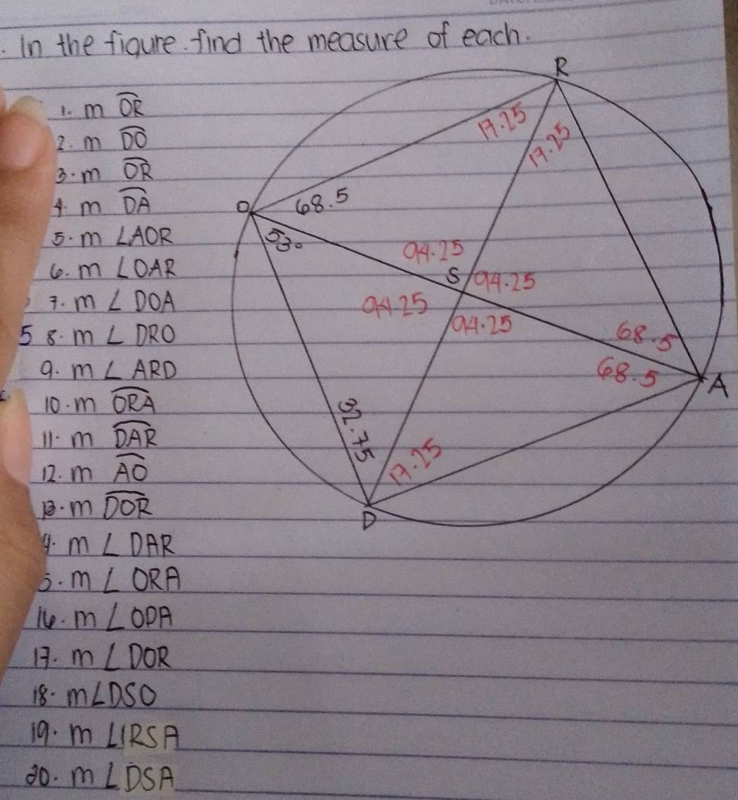 In the figure find the measure of each.
1. mwidehat OR
2. mwidehat DO
3. m widehat OR. mwidehat DA
5. m∠ AOR
1. m∠ OAR. m∠ DOA
5 8. m∠ DRO
9. m∠ ARD A
10. mwidehat ORA
11. mwidehat DAR
12. mwidehat AO
mwidehat DOR
4. m∠ DAR
3. m∠ ORA
le. m∠ ODA
1. m∠ DOR
18. m∠ DSO
19. m∠ IRSA
80. m∠ DSA