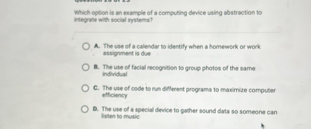 Which option is an example of a computing device using abstraction to
integrate with social systems?
A. The use of a calendar to identify when a homework or work
assignment is due
B. The use of facial recognition to group photos of the same
individual
C. The use of code to run different programs to maximize computer
efficiency
D. The use of a special device to gather sound data so someone can
listen to music