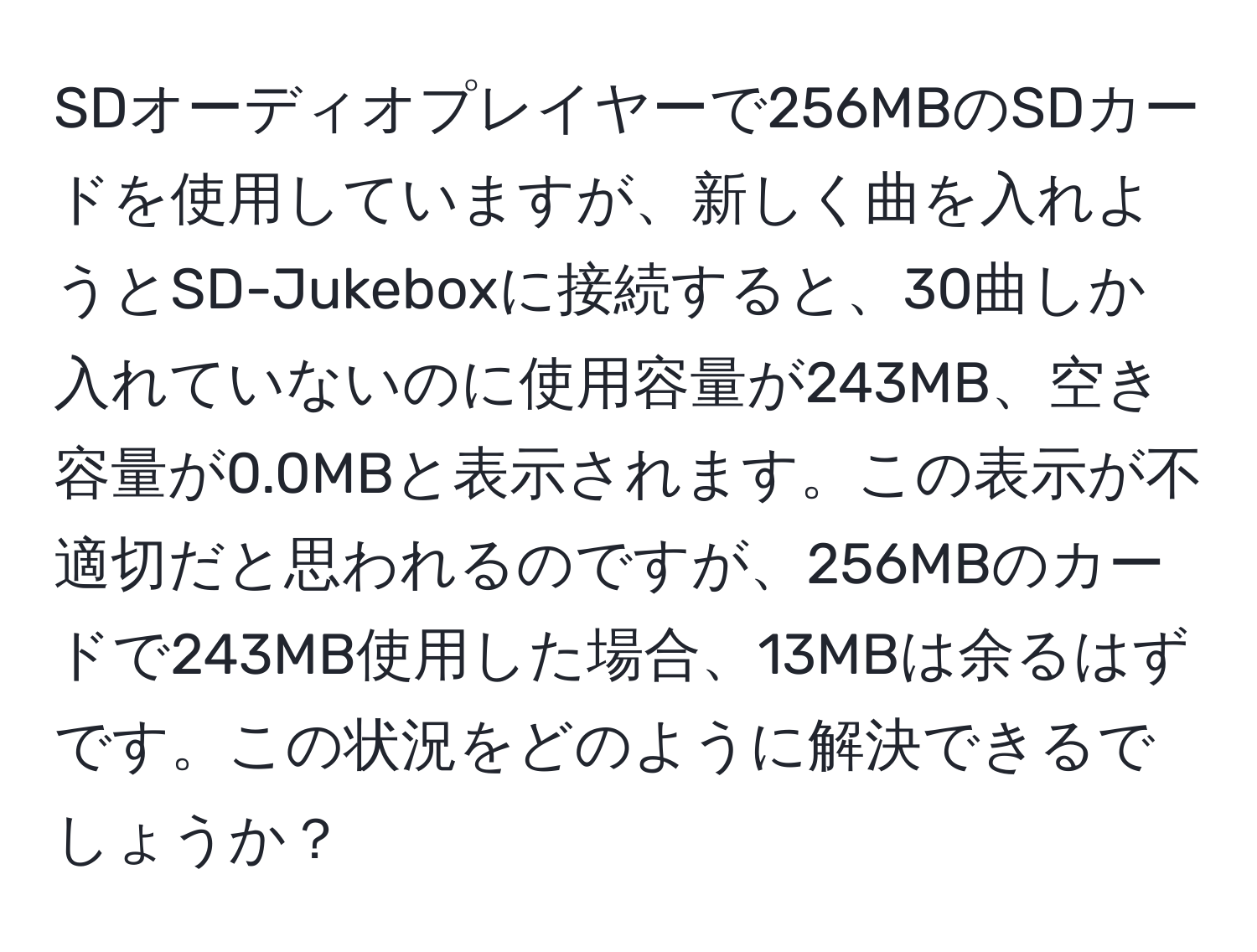 SDオーディオプレイヤーで256MBのSDカードを使用していますが、新しく曲を入れようとSD-Jukeboxに接続すると、30曲しか入れていないのに使用容量が243MB、空き容量が0.0MBと表示されます。この表示が不適切だと思われるのですが、256MBのカードで243MB使用した場合、13MBは余るはずです。この状況をどのように解決できるでしょうか？