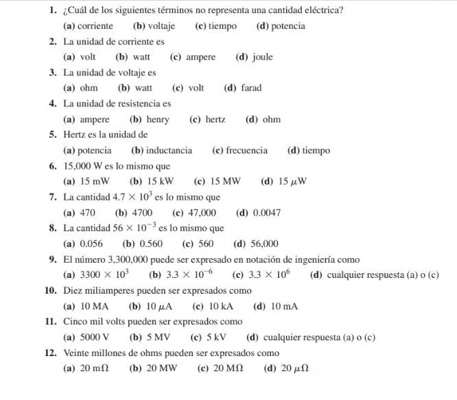 ¿Cuál de los siguientes términos no representa una cantidad eléctrica?
(a) corriente (b) voltaje (c) tiempo (d) potencia
2. La unidad de corriente es
(a) volt (b) watt (c) ampere (d) joule
3. La unidad de voltaje es
(a) ohm (b) watt (c) volt (d) farad
4. La unidad de resistencia es
(a) ampere (b) henry (c) hertz (d) ohm
5. Hertz es la unidad de
(a) potencia (b) inductancia (c) frecuencia (d) tiempo
6. 15,000 W es lo mismo que
(a) 15 mW (b) 15 kW (c) 15 MW (d) 15 μW
7. La cantidad 4.7* 10^3 es lo mismo que
(a) 470 (b) 4700 (c) 47,000 (d) 0.0047
8. La cantidad 56* 10^(-3) es lo mismo que
(a) 0.056 (b) 0.560 (c) 560 (d) 56,000
9. El número 3,300,000 puede ser expresado en notación de ingeniería como
(a) 3300* 10^3 (b) 3.3* 10^(-6) (c) 3.3* 10^6 (d) cualquier respuesta (a) o (c)
10. Diez miliamperes pueden ser expresados como
(a) 10 MA (b) 10 μA (c) 10 kA (d) 10 mA
11. Cinco mil volts pueden ser expresados como
(a) 5000 V (b) 5 MV (c) 5 kV (d) cualquier respuesta (a) o (c)
12. Veinte millones de ohms pueden ser expresados como
(a) 20 mΩ (b) 20 MW (c) 20 MΩ (d) 20 μΩ