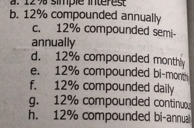 a. 129 simple interest
b. 12% compounded annually
c. 12% compounded semi-
annually
d. 12% compounded monthly
e. 12% compounded bi-month
f. 12% compounded daily
g. 12% compounded continuous
h. 12% compounded bi-annuall