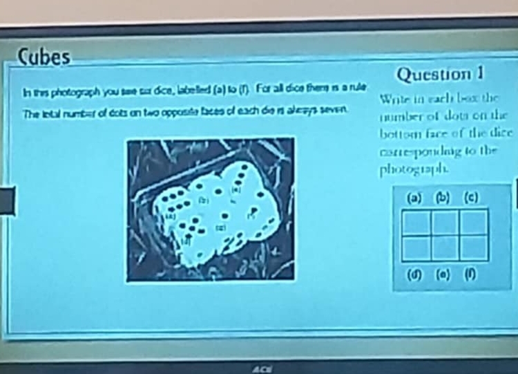 Cubes
In this photograph you sae sur dice, labelled (a) to (1). For all dice theme is a rule Question 1
Write in each box the
The lotal number of dots on two opposite faces of each die is akrays seven. number of dots on the
bottom face of the dice
carrespondng to the
photograph.
(3) (b) (c)
(d) (a) (1