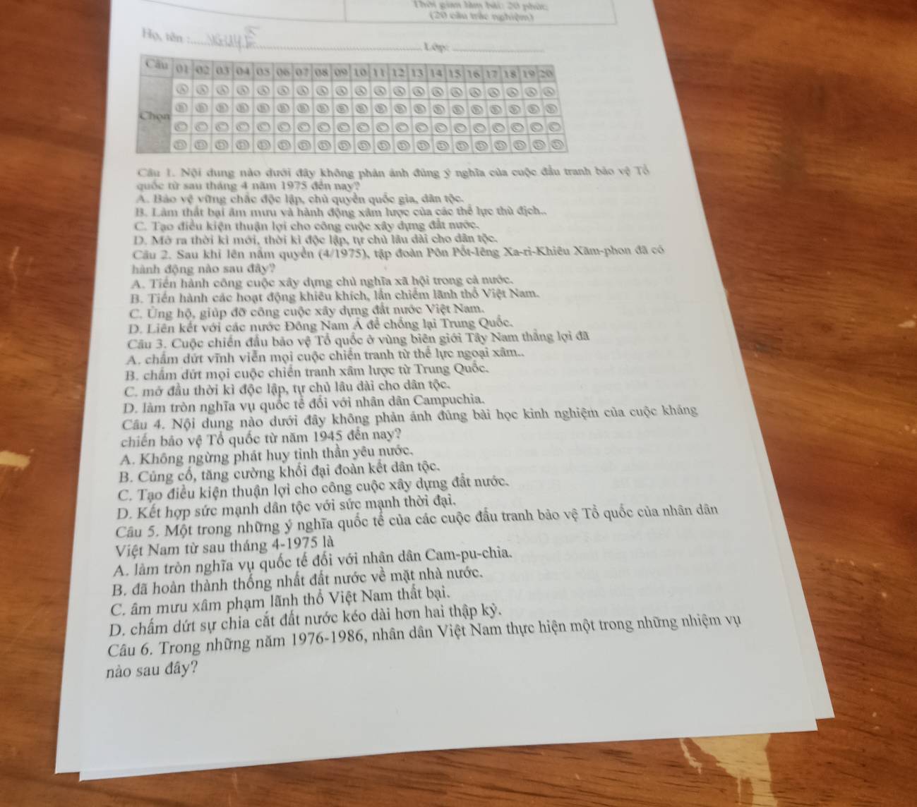 Thời giam làm bài: 20 phức:
(20 cầu trác nghiệm)
Họ, tên :_  Lớp:
Câu 1. Nội dung nào dưới đây không phản ảnh đúng ý nghĩa của cuộc đầu tranh bảo vệ Tổ
quốc từ sau tháng 4 năm 1975 đến nay?
A. Bảo vệ vững chắc độc lập, chủ quyền quốc gia, dân tộc.
B. Làm thất bại âm mưu và hành động xâm lược của các thể lực thù địch..
C. Tạo điều kiện thuận lợi cho công cuộc xây dựng đất nước.
D. Mở ra thời ki mới, thời kì độc lập, tự chủ lâu dài cho dân tộc.
Câu 2. Sau khỉ lên nằm quyền (4/1975), tập đoàn Pôn Pốt-lêng Xa-ri-Khiêu Xãm-phon đã có
hành động nào sau đây?
A. Tiền hành công cuộc xây dựng chủ nghĩa xã hội trong cả nước.
B. Tiền hành các hoạt động khiêu khích, lần chiếm lãnh thổ Việt Nam.
C. Ủng hộ, giúp đỡ công cuộc xây dựng đất nước Việt Nam.
D. Liên kết với các nước Đồng Nam Á để chống lại Trung Quốc.
Cầu 3. Cuộc chiến đầu bảo vệ Tổ quốc ở vùng biên giới Tây Nam thắng lợi đã
A. chấm dứt vĩnh viễn mọi cuộc chiến tranh từ thể lực ngoại xâm..
B. chấm dứt mọi cuộc chiến tranh xâm lược từ Trung Quốc.
C. mở đầu thời kì độc lập, tự chủ lâu đài cho dân tộc.
D. làm tròn nghĩa vụ quốc tễ đối với nhân dân Campuchia.
Câu 4. Nội dung nào dưới đây không phản ánh đúng bài học kinh nghiệm của cuộc kháng
chiến bảo vệ Tổ quốc từ năm 1945 đến nay?
A. Không ngừng phát huy tỉnh thần yêu nước,
B. Củng cổ, tăng cường khối đại đoàn kết dân tộc.
C. Tạo điều kiện thuận lợi cho công cuộc xây dựng đất nước.
D. Kết hợp sức mạnh dân tộc với sức mạnh thời đại,
Câu 5. Một trong những ý nghĩa quốc tế của các cuộc đầu tranh bảo vệ Tổ quốc của nhân dân
Việt Nam từ sau tháng 4-1975 là
A. làm tròn nghĩa vụ quốc tế đối với nhân dân Cam-pu-chia.
B. đã hoàn thành thống nhất đất nước về mặt nhà nước.
C. âm mưu xâm phạm lãnh thổ Việt Nam thất bại.
D. chấm dứt sự chia cắt đất nước kéo dài hơn hai thập kỷ.
Câu 6. Trong những năm 1976-1986, nhân dân Việt Nam thực hiện một trong những nhiệm vụ
nào sau đây?