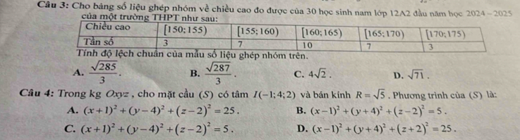 Cho bảng số liệu ghép nhóm về chiều cao đo được của 30 học sinh nam lớp 12A2 đầu năm học 2024 - 2025
của một trườnT
A.  sqrt(285)/3 . B.  sqrt(287)/3 . C. 4sqrt(2). D. sqrt(71).
Câu 4: Trong kg Oxyz , cho mặt cầu (S) có tâm I(-1;4;2) và bán kính R=sqrt(5). Phương trình của (S) là:
A. (x+1)^2+(y-4)^2+(z-2)^2=25. B. (x-1)^2+(y+4)^2+(z-2)^2=5.
C. (x+1)^2+(y-4)^2+(z-2)^2=5. D. (x-1)^2+(y+4)^2+(z+2)^2=25.