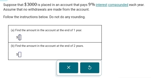 Suppose that $3000 is placed in an account that pays 9% interest compounded each year. 
Assume that no withdrawals are made from the account. 
Follow the instructions below. Do not do any rounding.