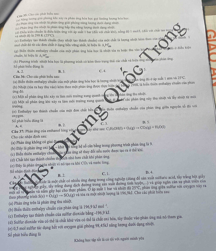 Cho các phát biểu sau:
(a) Năng lượng giải phóng khi xảy ra phản ứng hóa học gọi lànăng lượng hóa học.
(b) Phản ứng tòa nhiệt là phản ứng giải phóng năng lượng đưới dạng nhiệt.
(c) Phản ứng thu nhiệt là phản ứng hấp thụ năng lượng dưới dạng nhiệt.
(d) Điều kiện chuẩn là điều kiện ứng với áp suất 1 bar (đổi với chất khí), nồng độ 1 mol/L (đổi với chất tan trong
và nhiệt độ là 2 981 (25°C).
(c) Enthalpy tạo thành chuẩn (hay nhiệt tạo thành chuẩn) của một chất là lượng nhiệt kèm theo của phản ứng tạo thành 1
mol chất đó từ các đơn chất ở dạng bền vững nhất, kí hiệu là Δ H
(g) Biến thiên enthalpy chuẩn của một phản ứng hóa học là nhiệt tỏa ra hoặc thu vào kẻm the phân ứng đó ở điều kiện
chuẩn, kí hiệu là A H 
(h) Phương trình nhiệt hóa học là phương trình có kèm theo trang thái các chất và hiệu ứng nhiệp của phản ứng.
ố phát biểu đúng là C. 4.
A. 2. B. 3.
5.
Câu 36: Cho các phát biểu sau:
(a) Biến thiên enthalpy chuẩn của một phản ứng hóa học là lượng nhiệt kẻm thuo phân ứng đó ở áp suất 1 atm và 25°C.
(b) Nhiệt (tỏa ra hay thu vào) kèm theo một phản ứng được thực hiện ở1 ban và 298K là biến thiên enthalpy chuẩn của phản
ứng đó.
(c) Một số phản ứng khi xảy ra làm môi trường xung quanh nong lên là phản ứng thu nhiệt.
(d) Một số phản ứng khi xảy ra làm môi trường xung quanh : lình đi là do các phản ứng này thu nhiệt và lấy nhiệt từ môi
trường.
(e) Enthalpy tạo thành chuẩn của một đơn chất bền tển thiên enthalpy chuẩn của phản ứng giữa nguyên tổ đó với
oxygen.
Số phát biểu đúng là D. 5.
A. 4. B. 2. C. 3.
Câu 37: Phản ứng của enthanol lỏng với oxygen kảy như sau: C_2H_5OH(l)+O_2(g)to CO_2(g)+H_2O(l)
Cho các nhận định sau:
(a) Phản ứng không có giai đoạn khởi mảo
(b) Đây là phản ứng oxi hóa - khử Với tổng hệ số cân bằng trong phương trình phản ứng là 9.
(c) Biến thiên enthalpy chuẩn của phản ứng sẽ thay đổi nếu nước được tạo ra ở thể khí.
(d) Chất khí tạo thành chiếm the tích nhỏ hơn chất khí phản ứng.
(e) Đây là phản ứng tỏa nhiệt vì nó tạo ra khí CO_2 và nước lỏng.
Số nhận định đún D. 4.
A. 3. B. 2. C. 1.
Câu 38: Sulfon djoxide là một chất có nhiều ứng dụng trong công nghiệp (dùng đề sản xuất sulfuric acid, tẩy trắng bột giấy
trong công nghiệp giấy, tầy trắng dung dịch đường trong sản xuất đường tinh luyện,...) và giúp ngăn cản sự phát triển của
một số vì khuẩn và nấm gây hại cho thực phẩm. Ở áp suất 1 bar và nhiệt độ 25°C , phản ứng giữa sulfur với oxygen xảy ra
theo phương trình S(s)+O_2(g)to SO_2(g) và tỏa ra một nhiệt lượng là 196,9kJ. Cho các phát biểu sau:
(a) Phản ứng trên là phản ứng thu nhiệt.
(b) Biến thiên enthalpy chuẩn của phản ứng là 196,9kJmol^(-1).
(c) Enthalpy tạo thành chuần của sulfur dioxide bằng -196,9 kJ.
(d) Sulfur dioxide vừa có thể là chất khử vừa có thể là chất oxi hóa, tùy thuộc vào phản ứng mà nó tham gia.
(e) 0,5 mol sulfur tác dụng hết với oxygen giải phóng 98,45kJ năng lượng dưới dạng nhiệt.
Số phát biểu đúng là
Không học tập tốt là có tội với người mình yêu