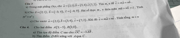 vector a=(2;1); vector b=(3;4); vector c(7;2). Tìm m, n đề overline c=moverline a+noverline b. 
a) Trong mặt phẳng Oxy, cho 
b) Cho vector a=(2;1), widehat b=(-3;4), vector c=(-4;9). Hai số thực , π thỏa mãn moverline a+noverline b=overline c , Tinh
m^2+n^2 ? 
e) Cho vecto overline a=(2;1), overline b=(3;4), overline c=(7;2). Khi đô vector c=mvector a+nvector c. Tính tổng m+n
Câu 4. Cho hai điểm A(3;-5), B(1;0). 
a) Tìm tọa độ điểm C sao cho: vector OC=-3vector AB. 
b) Tìm điểm Dđổi xứng với A qua C.