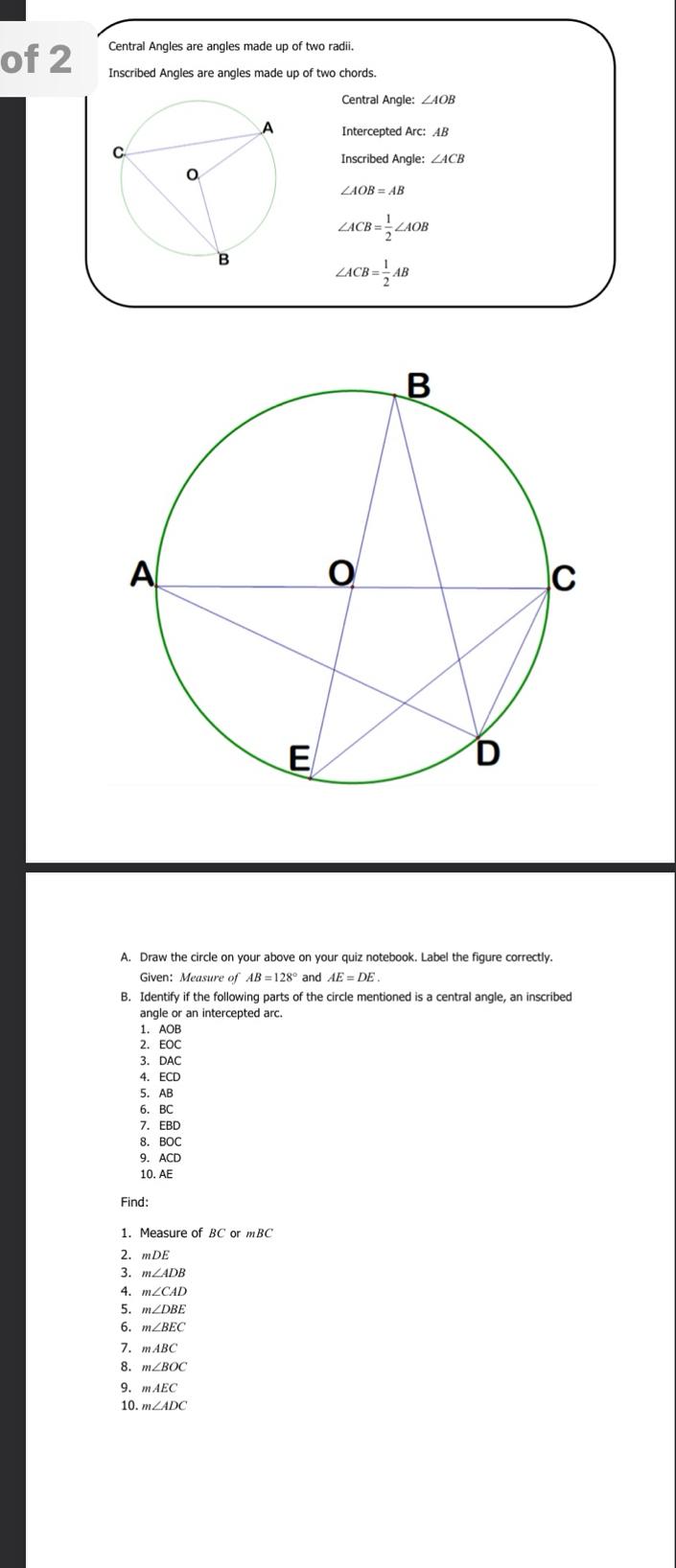 of 2 Central Angles are angles made up of two radii. 
Inscribed Angles are angles made up of two chords. 
Central Angle: ∠ AOB
Intercepted Arc: AB
∠ ACB
∠ AOB=AB
∠ ACB= 1/2 ∠ AOB
∠ ACB= 1/2 AB
A. Draw the circle on your above on your quiz notebook. Label the figure correctly. 
Given: Measure of AB=128° and AE=DE
B. Identify if the following parts of the circle mentioned is a central angle, an inscribed 
angle or an intercepted arc. 
1. AOB
2. EOC
3. DAC
4. ECD
5. AB
6. BC
7. EBD
8. BOC
9. ACD
10. AE
Find: 
1. Measure of BC or mBC
2. mDE
3. m∠ ADB
A. m∠ CAD
5. m∠ DBE
6 m∠ BEC
7. mABC
8. m∠ BOC
9. mAEC
10 m∠ ADC