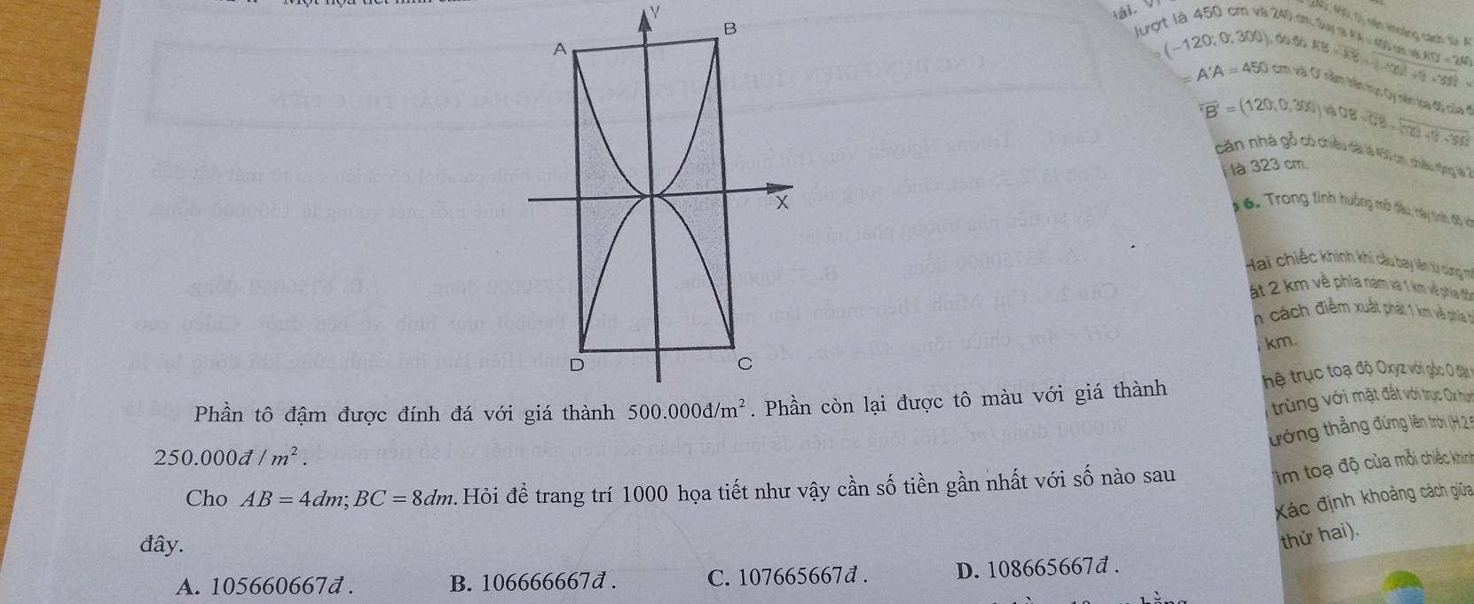 450 cm và 240 cm, Su m
(240: 460, 0) nên khoảng cách từ A h=12f_2tan 11/3* 11fJ=2W
lượt
A'A=450cmva'then
(-120,0,300),600h500,frac .......... Lục Dy nên loại độ củ
overline TB'=(120,0,300)overline roverline OB=overline UB=overline (100+1)^2+550
căn nhà gỗ có chiều dài là 40 cm, chiều nộng là
là 323 cm
1 6. Trong tinh hưởng mờ đầu, hày tinh độ và
Hai chiếc khinh khi câu bay lên từ cùng m
ất 2 km về phía nam và 1 km và phía đi
n cách điểm xuất phát 1 km về phíáa h
km.
Phần tô đậm được đính đá với còn lại được tô màu với giá thành thệ trục toạ độ Oxyz với gốc O đặn
trùng với mặt đất với trục Ox hệh
ướng thắng đứng lên trời (H. 2 n
250.000d/m^2.
Cho AB=4dm;BC=8dm Hỏi đề trang trí 1000 họa tiết như vậy cần số tiền gần nhất với số nào sau
im toạ độ của mỗi chiếc khinh
Xác định khoảng cách giữa
đây.
thứ hai).
A. 105660667đ . B. 106666667d . C. 107665667đ . D. 108665667đ .