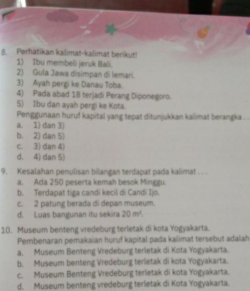 Perhatikan kalimat-kalimat berikut!
1) Ibu membeli jeruk Bali.
2) Gula Jawa disimpan di lemari.
3) Ayah pergi ke Danau Toba.
4) Pada abad 18 terjadi Perang Diponegoro.
5) Ibu dan ayah pergi ke Kota.
Penggunaan huruf kapital yang tepat ditunjukkan kalimat berangka . .
a. 1) dan 3)
b. 2) dan 5)
c. 3) dan 4)
d. 4) dan 5)
9. Kesalahan penulisan bilangan terdapat pada kalimat . . .
a, Ada 250 peserta kemah besok Minggu.
b. Terdapat tiga candi kecil di Candi Ijo.
c. 2 patung berada di depan museum.
d. Luas bangunan itu sekira 20m^2. 
10. Museum benteng vredeburg terletak di kota Yogyakarta.
Pembenaran pemakaian huruf kapital pada kalimat tersebut adalah
a. Museum Benteng Vredeburg terletak di Kota Yogyakarta.
b. Museum benteng Vredeburg terletak di kota Yogyakarta.
c. Museum Benteng Vredeburg terletak di kota Yogyakarta.
d. Museum benteng vredeburg terletak di Kota Yogyakarta.