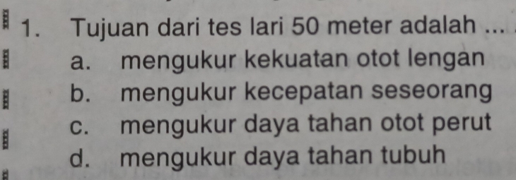 Tujuan dari tes lari 50 meter adalah ... 
: a. mengukur kekuatan otot lengan
b. mengukur kecepatan seseorang
: c. mengukur daya tahan otot perut
d. mengukur daya tahan tubuh