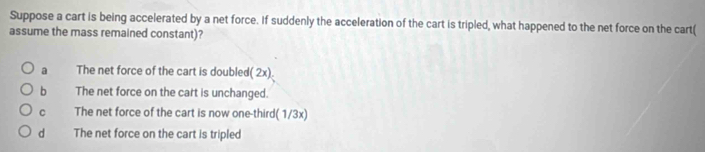 Suppose a cart is being accelerated by a net force. If suddenly the acceleration of the cart is tripled, what happened to the net force on the cart(
assume the mass remained constant)?
a The net force of the cart is doubled( 2x).
b The net force on the cart is unchanged.
C The net force of the cart is now one-third( 1/3x)
d The net force on the cart is tripled