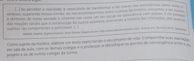 [.) Ao perceber a realidade, a capacidade de transformar e de inovar, nos percebemos como seres a 
ventivos, superando nossos límites. Ao nos estabelecermos como sujeitos da história, passamos a ser autem 
e senfores de nossa ventade e situamo-nos como um ser social na convivêência com outros. E no contens 
das relações sociais que a constituição do sujeito acontece, ocorrendo a história das interações, das quzis e 
sujeitos são componentes e participam. [..] 
HUUMDE, Amólia, Sujeito histórico. Basil Escola, Disponel em htspu:velucador brasilescola.com. Acesso em: 26 meio 2015, rediptan 
Como sujeito da história, elabore um texto explicitando o seu projeto de vida. Compartilhe suas aspirações 
em sala de aula, com os demais colegas e o professor, e identifique os pontos de convergência entre o se 
projeto e os de outros colegas da turma.