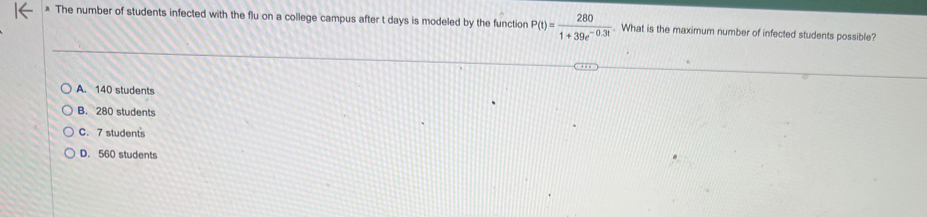 The number of students infected with the flu on a college campus after t days is modeled by the function P(t)= 280/1+39e^(-0.3t) . What is the maximum number of infected students possible?
A. 140 students
B. 280 students
C. 7 students
D. 560 students