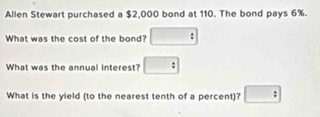 Allen Stewart purchased a $2,000 bond at 110. The bond pays 6%. 
What was the cost of the bond? □ 
What was the annual interest? □ 
What is the yield (to the nearest tenth of a percent)? □