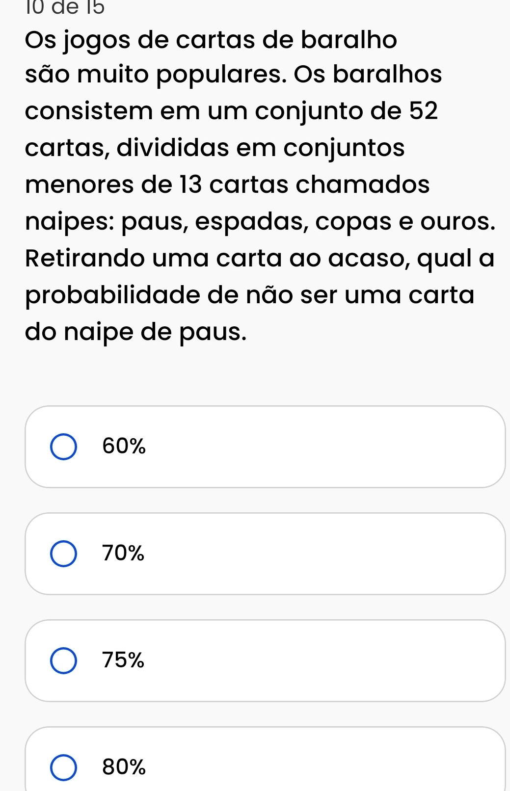 de 15
Os jogos de cartas de baralho
são muito populares. Os baralhos
consistem em um conjunto de 52
cartas, divididas em conjuntos
menores de 13 cartas chamados
naipes: paus, espadas, copas e ouros.
Retirando uma carta ao acaso, qual a
probabilidade de não ser uma carta
do naipe de paus.
60%
70%
75%
80%