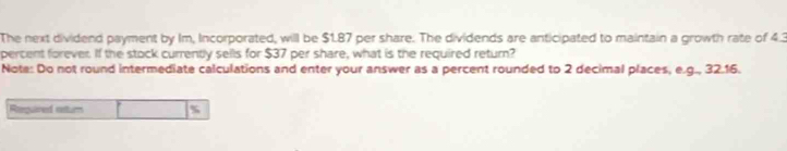 The next dividend payment by Im, Incorporated, will be $1.87 per share. The dividends are anticipated to maintain a growth rate of 4.3
percent forever. If the stock currently sells for $37 per share, what is the required return? 
Note: Do not round intermediate calculations and enter your answer as a percent rounded to 2 decimal places, e.g., 32.16. 
Reequired rstur %