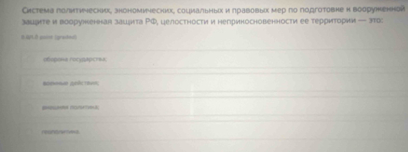 Система голитичесних, знономических, социальныίх и лравовых мер по подготовке н вооруженнои
зацците и воорухненная заццита ΡФ, целостности и неприкосновенности ее территории — это:
0.0.0 point (graed)
оборонα государства;
Bdehhand Qeńctrha;
reanora.