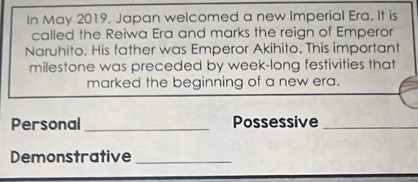 In May 2019, Japan welcomed a new Imperial Era. It is 
called the Reiwa Era and marks the reign of Emperor 
Naruhito. His father was Emperor Akihito. This important 
milestone was preceded by week-long festivities that 
marked the beginning of a new era. 
Personal _Possessive_ 
Demonstrative_