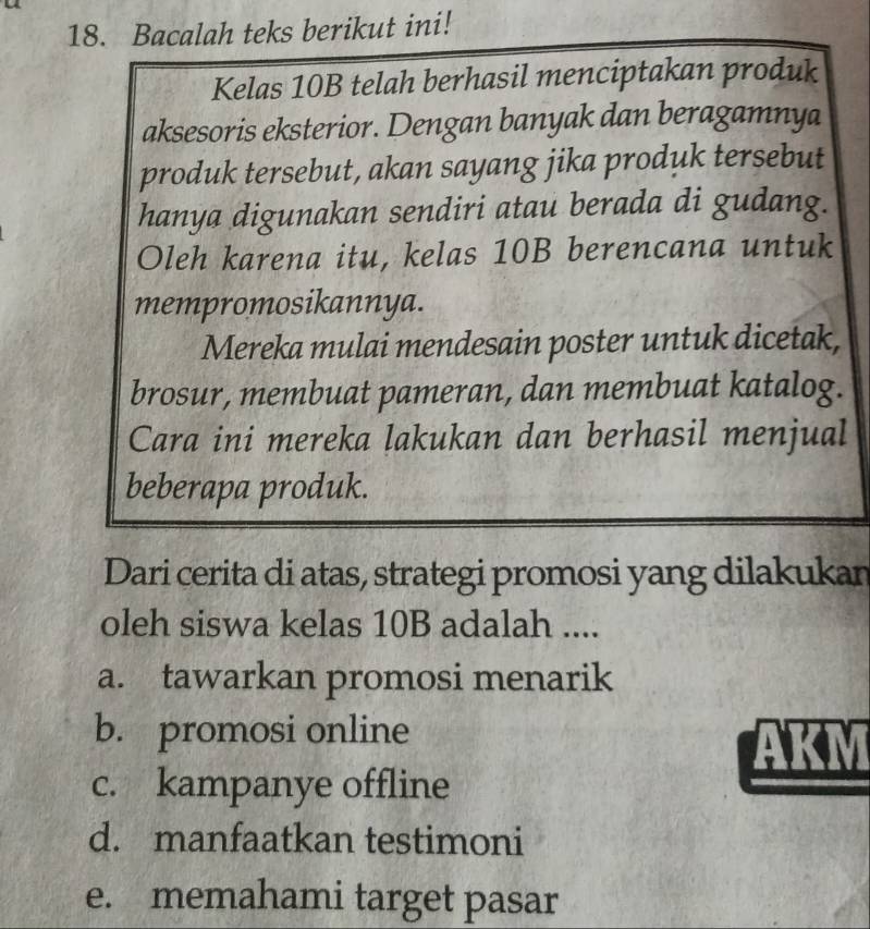 Bacalah teks berikut ini!
Kelas 10B telah berhasil menciptakan produk
aksesoris eksterior. Dengan banyak dan beragamnya
produk tersebut, akan sayang jika produk tersebut
hanya digunakan sendiri atau berada di gudang.
Oleh karena itu, kelas 10B berencana untuk
mempromosikannya.
Mereka mulai mendesain poster untuk dicetak,
brosur, membuat pameran, dan membuat katalog.
Cara ini mereka lakukan dan berhasil menjual
beberapa produk.
Dari cerita di atas, strategi promosi yang dilakukan
oleh siswa kelas 10B adalah ....
a. tawarkan promosi menarik
b. promosi online
AKM
c. kampanye offline
d. manfaatkan testimoni
e. memahami target pasar