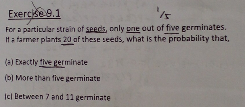 For a particular strain of seeds, only one out of five germinates.
If a farmer plants 20 of these seeds, what is the probability that,
(a) Exactly five germinate
(b) More than five germinate
(c) Between 7 and 11 germinate