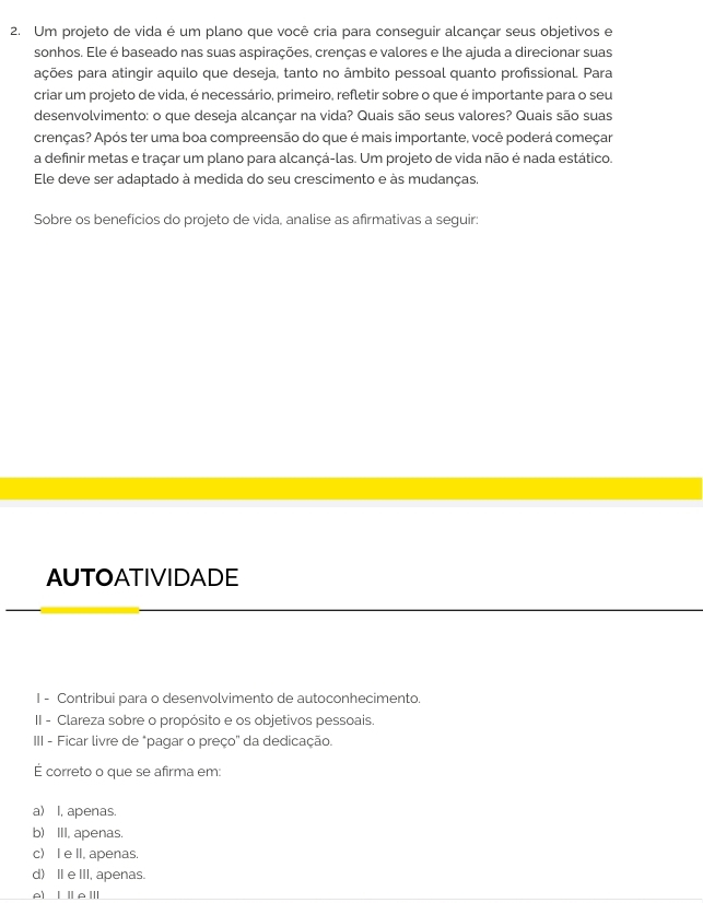 Um projeto de vida é um plano que você cria para conseguir alcançar seus objetivos e
sonhos. Ele é baseado nas suas aspirações, crenças e valores e lhe ajuda a direcionar suas
ações para atingir aquilo que deseja, tanto no âmbito pessoal quanto profissional. Para
criar um projeto de vida, é necessário, primeiro, refletir sobre o que é importante para o seu
desenvolvimento: o que deseja alcançar na vida? Quais são seus valores? Quais são suas
crenças? Após ter uma boa compreensão do que é mais importante, você poderá começar
a definir metas e traçar um plano para alcançá-las. Um projeto de vida não é nada estático.
Ele deve ser adaptado à medida do seu crescimento e às mudanças,
Sobre os benefícios do projeto de vida, analise as afirmativas a seguir:
AUTOATIVIDADE
I - Contribui para o desenvolvimento de autoconhecimento.
II - Clareza sobre o propósito e os objetivos pessoais.
III - Ficar livre de "pagar o preço' da dedicação.
É correto o que se afirma em:
a) I, apenas.
b) III, apenas.
c) I e II, apenas.
d) I e III, apenas.
A) ⅠⅡAⅢ