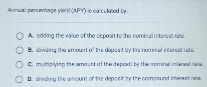 Annual percentage yield (APY) is calculated by:
A adding the value of the deposit to the nominal interest rate.
B. dividing the amount of the deposit by the nominal interest rate.
C. multiplying the amount of the deposit by the nominal interest rate.
D. dividing the amount of the deposit by the compound interest rate.