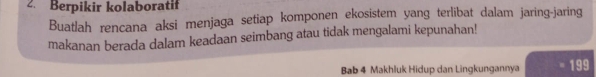 Berpikir kolaboratif 
Buatlah rencana aksi menjaga setiap komponen ekosistem yang terlibat dalam jaring-jaring 
makanan berada dalam keadaan seimbang atau tidak mengalami kepunahan! 
Bab 4 Makhluk Hidup dan Lingkungannya 199