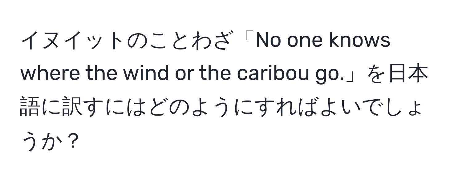 イヌイットのことわざ「No one knows where the wind or the caribou go.」を日本語に訳すにはどのようにすればよいでしょうか？