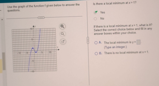 Use the graph of the function f given below to answer the Is there a local minimum at x=1 7
questions.
Yes
No
If there is a local minimum at x=1 , what is it?
Select the correct choice below and fill in any
answer boxes within your choice.
A. The local minimum is y=□
(Type an integer.)
B. There is no local minimum at x=1.