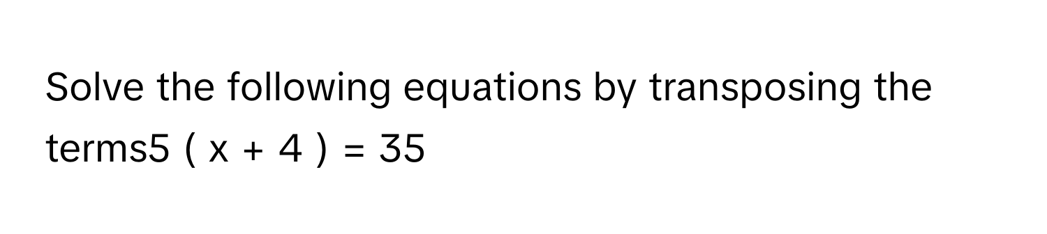 Solve the following equations by transposing the terms5  (  x  +  4  )  =  35