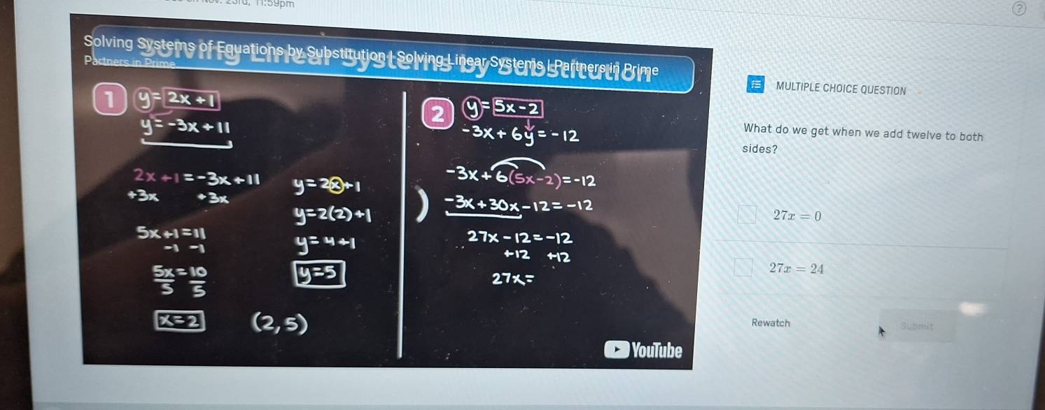 Solving Systems of Egyations by Sybstitution SolvingL insay systems Peltmurun Brime
Dadne
1 y=2x+1
MULTIPLE CHOICE QUESTION
2 y= 5x-2
-3x+6y=-12
What do we get when we add twelve to both
y=-3x+11 sides?
2x+1=-3x+11 y=2otimes +1
-3x+6(5x-2)=-12
+3x +3x
y=2(2)+1
-3x+30; -12=-12 27x=0
beginarrayr 5x+1=11 -1-1endarray
y=4+1
27x-12=-12
+12+12
 5x/5 = 10/5 
27x=24
27x=
(2,5)
Rewatch Submit
YouTube