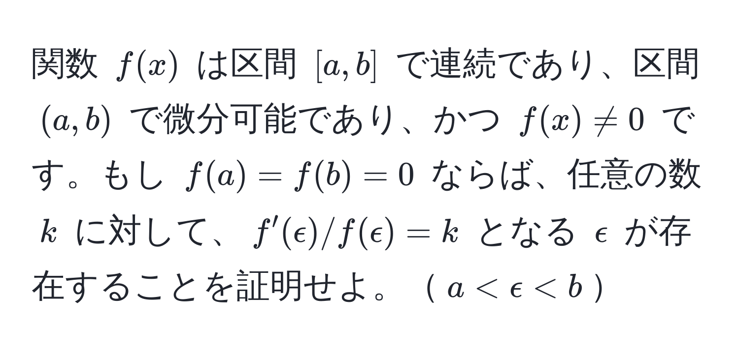 関数 $f(x)$ は区間 $[a,b]$ で連続であり、区間 $(a,b)$ で微分可能であり、かつ $f(x) != 0$ です。もし $f(a) = f(b) = 0$ ならば、任意の数 $k$ に対して、$f'(epsilon) / f(epsilon) = k$ となる $epsilon$ が存在することを証明せよ。$a < epsilon < b$