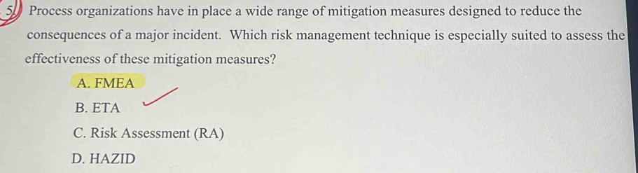 Process organizations have in place a wide range of mitigation measures designed to reduce the
consequences of a major incident. Which risk management technique is especially suited to assess the
effectiveness of these mitigation measures?
A. FMEA
B. ETA
C. Risk Assessment (RA)
D. HAZID