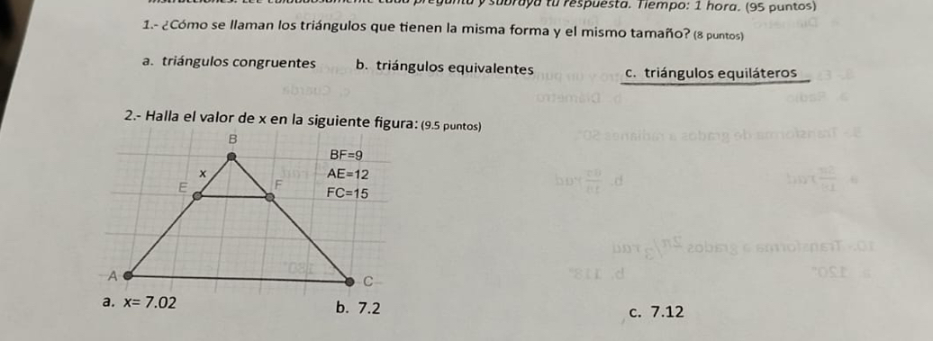 subraya to respuesta. Tiempo: 1 hora. (95 puntos)
1.- ¿Cómo se llaman los triángulos que tienen la misma forma y el mismo tamaño? (8 puntos)
a. triángulos congruentes b. triángulos equivalentes c. triángulos equiláteros
2.- Halla el valor de x en la siguiente figura: (9.5 puntos)
c. 7.12