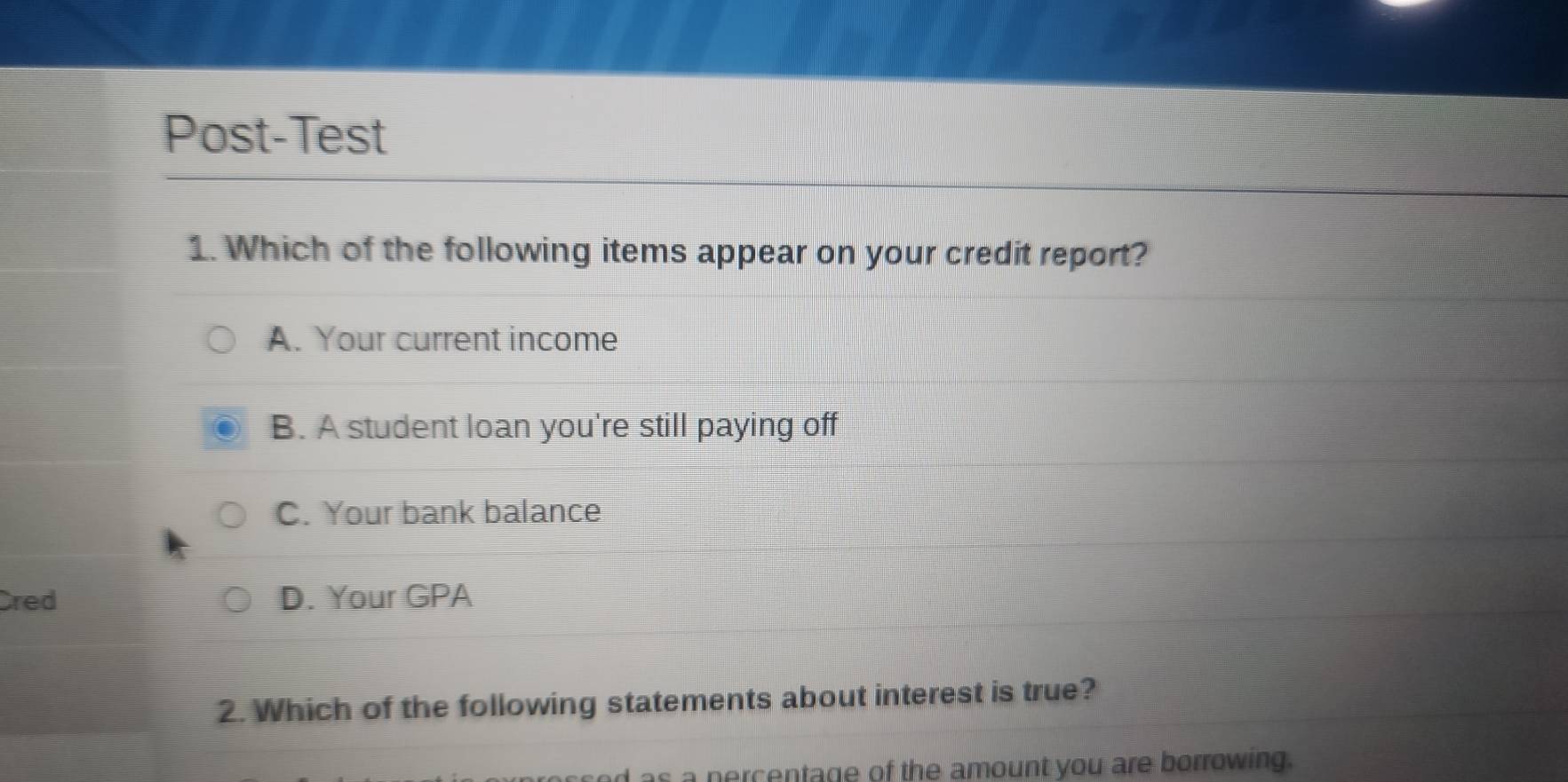 Post-Test
1. Which of the following items appear on your credit report?
A. Your current income
B. A student loan you're still paying off
C. Your bank balance
Cred D. Your GPA
2. Which of the following statements about interest is true?
s a percentage of the amount you are borrowing.