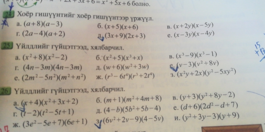 +3x+6=x^2+5x+6 болно.
2:. Χοёр гишγунтийг хοёр гишγунтээр γржγул.
a. (a+8)(a-3) 6. (x+5)(x+6) B. (x+2y)(x-5y)
r (2a-4)(a+2)
(3x+9)(2x+3) e. (x-3y)(x-4y)
25〕 Υйлπιийг гγйцэтгээд, хялбарчил.
a. (x^2+8)(x^2-2) 6. (x^2+5)(x^3+x) B. (x^3-9)(x^3-1)
n (4n-3m)(4n-3m) Д. (w+6)(w^2+3w) e. (v-3)(v^2+8v)
e. (2m^2-5n^2)(m^2+n^2) . (r^3-6t^4)(r^3+2t^4) 3. (x^2y+2x)(y^2-5xy^2)
26〕 Υйлллийг гγйцэтгээд, хялбарчил.
a. (x+4)(x^2+3x+2) 6. (m+1)(m^2+4m+8) B. (y+3)(y^2+8y-2)
r (t-2)(t^2-5t+1) Д. (4-b)(5b^2+5b-4) e. (d+6)(2d^2-d+7)
. (3e^2-5e+7)(6e+1) 3 (6v^2+2v-9)(4-5v) И. (y^2+3y-3)(y+9)