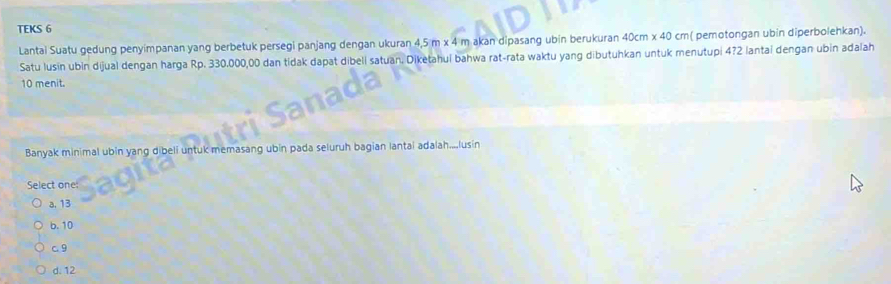 TEKS 6
Lantai Suatu gedung penyimpanan yang berbetuk persegi panjang dengan ukuran 4,5 m x 4 m akan dipasang ubin berukuran 40cm* 40c m( pemotongan ubin diperbolehkan).
Satu lusin ubin dijual dengan harga Rp. 330.000,00 dan tidak dapat dibeli satuan. Diketahui bahwa rat-rata waktu yang dibutuhkan untuk menutupi 4? 2 lantai dengan ubin adalah
10 menit.
Banyak minimal ubin yang dibeli untuk memasang ubin pada seluruh bagian lantai adalah....lusin
Select one
a, 13
b. 10
c. 9
d. 12