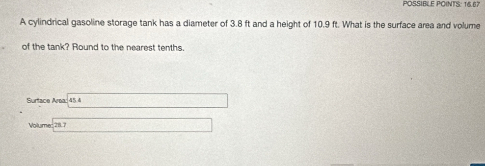 POSSIBLE POINTS: 16.67 
A cylindrical gasoline storage tank has a diameter of 3.8 ft and a height of 10.9 ft. What is the surface area and volume 
of the tank? Round to the nearest tenths. 
Surface Area: 45.4
Volume: 28.7