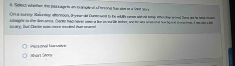 Select whether the passage is an example of a Personal Narrative or a Short Story 
On a sunny Saturday afternoon, 8-year-old Dante went to the wilddilfe center with his family. When they arrived, Dante and his family headed 
staight to the lion area. Dante had never seen a lion in real life before, and he was amazed at how big and strong it was. It wan also a little 
scary, but Dante was more excited than scared. 
Personal Narrative 
Short Story