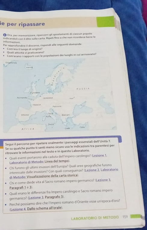 ie per ripassare 
* Ora, per memorizzare, ripercorri gli spostamenti di ciascun popolo 
indicandoli con il dito sulla carta. Ripeti fino a che non ricorderai bene le 
informazioni 
Per approfondire il discorso, rispondi alle seguenti domande. 
Com'era il luogo di origine? 
Quali attivita vi praticavano? 
Copolazioni dei luoghi in cui arrivavano? 
Segui il percorso per ripetere oralmente i passaggi essenziali dell'Unità 7. 
Se su qualche punto ti senti meno sicuro usa le indicazioni tra parentesi per 
ritrovare le informazioni nel testo e in questo Laboratorio. 
Quali eventi portarono alla caduta dell'Impero carolingio? (Lezione 1. 
Laboratorio di Metodo: Linea del tempo). 
Chi furono gli ultimi invasori dell Europa? Quali aree geografiche furono 
interessate dalle invasioni? Con quali conseguenze? (Lezione 2, Laboratorio 
di Metodo: Visualizzazione della carta storica). 
Chi e come diede vita al Sacro romano impero germanico? (Lezione 3, 
Paragraf 1 e 3) 
Quali erano le differenze fra Impero carolingio e Sacro romano impero 
germanico? (Lezione 3, Paragrafo 3). 
Perché possiamo dire che l'Impero romano d'Oriente visse un'epoca d'oro? 
(Lezione 4, Dallo schema all'orale). 
LABORATORIO DI METODO 159