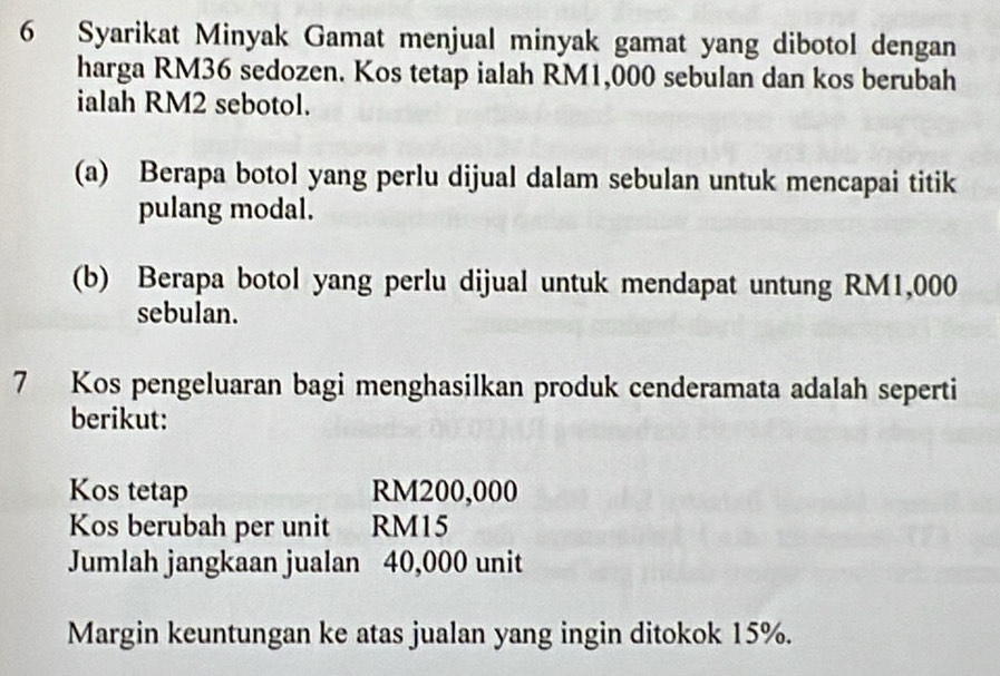 Syarikat Minyak Gamat menjual minyak gamat yang dibotol dengan 
harga RM36 sedozen. Kos tetap ialah RM1,000 sebulan dan kos berubah 
ialah RM2 sebotol. 
(a) Berapa botol yang perlu dijual dalam sebulan untuk mencapai titik 
pulang modal. 
(b) Berapa botol yang perlu dijual untuk mendapat untung RM1,000
sebulan. 
7 Kos pengeluaran bagi menghasilkan produk cenderamata adalah seperti 
berikut: 
Kos tetap RM200,000
Kos berubah per unit RM15
Jumlah jangkaan jualan 40,000 unit 
Margin keuntungan ke atas jualan yang ingin ditokok 15%.