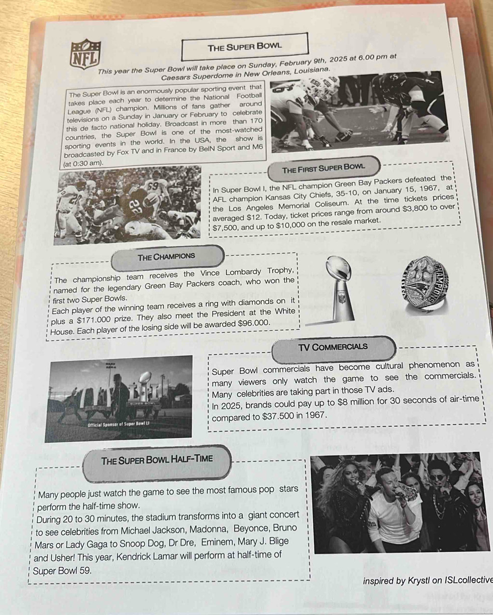 BEBB 
The Super Bowl 
NFL 
This year the Super Bowl will take place on Sunday, February 9th, 2025 at 6.00 pm at 
Caesars Superdome in New 
The Super Bowl is an enormously popular sporting event tha 
takes place each year to determine the National Footba 
League (NFL) champion. Millions of fans gather aroun 
televisions on a Sunday in January or February to celebra 
this de facto national holiday. Broadcast in more than 17
countries, the Super Bowl is one of the most-watche 
sporting events in the world. In the USA, the show 
broadcasted by Fox TV and in France by BeIN Sport and M 
(at 0:30 am). 
The First Super Bowl 
59 
In Super Bowl I, the NFL champion Green Bay Packers defeated the 
AFL champion Kansas City Chiefs, 35-10, on January 15, 1967, at 
the Los Angeles Memorial Coliseum. At the time tickets prices 
averaged $12. Today, ticket prices range from around $3,800 to over
$7,500, and up to $10,000 on the resale market. 
The Champions 
The championship team receives the Vince Lombardy Trophy, 
named for the legendary Green Bay Packers coach, who won the 
first two Super Bowls. 
Each player of the winning team receives a ring with diamonds on it 
plus a $171.000 prize. They also meet the President at the White 
House. Each player of the losing side will be awarded $96.000. 
TV CoMMERcials 
Super Bowl commercials have become cultural phenomenon as 
many viewers only watch the game to see the commercials. 
Many celebrities are taking part in those TV ads. 
In 2025, brands could pay up to $8 million for 30 seconds of air-time 
compared to $37.500 in 1967. 
The Super Bowl Half-Time 
Many people just watch the game to see the most famous pop stars 
perform the half-time show. 
During 20 to 30 minutes, the stadium transforms into a giant concert 
to see celebrities from Michael Jackson, Madonna, Beyonce, Bruno 
Mars or Lady Gaga to Snoop Dog, Dr Dre, Eminem, Mary J. Blige 
and Usher! This year, Kendrick Lamar will perform at half-time of 
Super Bowl 59. 
inspired by Krystl on ISLcollective