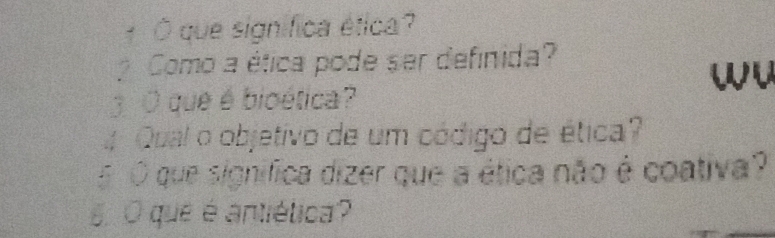 1 Ó que significa ética? 
Como a ética pode ser definida? 
wu 
3O que é bioética? 
4 Qual o objetivo de um código de ética? 
5 O que significa dizer que a ética não é coativa? 
6 O que é antiética?