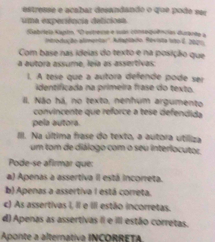 estresse e acabaz desandando o que pode ser
uma experiência deliciosa.
Gabriela Kapim, ''O estreme e sas consequências durante a
Introdução alimentar''. Adaglado. Revisita isto E. 2000.
Com base nas ideias do texto e na posição que
a autora assume, lela as assertivas:
1. A tese que a autora defende pode ser
identificada na primeira frase do texto.
III. Não há, no texto, nenhum argumento
convincente que reforce a tese defendida
pela autora.
III. Na última frase do texto, a autora útilliza
um tom de diálogo com o seu interlocutor.
Pode-se afirmar que:
a) Apenas a assertiva II está incorreta.
b) Apenas a assertiva 1 está correta.
c) As assertivas I, I e II estão incorretas.
d) Apenas as assertivas II e III estão corretas.
Aponte a alternativa INCORRETA.