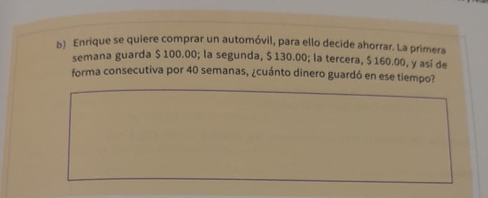 Enrique se quiere comprar un automóvil, para ello decide ahorrar. La primera 
semana guarda $ 100.00; la segunda, $ 130.00; la tercera, $ 160.00, y así de 
forma consecutiva por 40 semanas, ¿cuánto dinero guardó en ese tiempo?