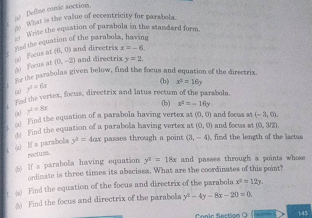 Define conic section 
(b) What is the value of eccentricity for parabola. 
(c) Write the equation of parabola in the standard form. 
Find the equation of the parabola, having 
(a) Focus at (6,0) and directrix x=-6. 
(b) Focus at (0,-2) and directrix y=2. 
For the parabolas given below, find the focus and equation of the directrix. 
(a) y^2=6x
(b) x^2=16y
Find the vertex, focus, directrix and latus rectum of the parabola. 
(a) y^2=8x
(b) x^2=-16y
(a) Find the equation of a parabola having vertex at (0,0) and focus at (-3,0). 
(b) Find the equation of a parabola having vertex at (0,0) and focus at (0,3/2). 
(a) If a parabola y^2=4ax passes through a point (3,-4) , find the length of the lactus 
rectum. 
(b) If a parabola having equation y^2=18x and passes through a points whose 
ordinate is three times its abscissa. What are the coordinates of this point? 
7 (a) Find the equation of the focus and directrix of the parabola x^2=12y. 
(b) Find the focus and directrix of the parabola y^2-4y-8x-20=0. 
Conic Section O 145