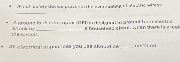 Which safety device prevents the overheating of electric wires? 
_ 
A ground fault interrupter (GFI) is designed to protect from electric 
shock by _a household circuit when there is a leak 
the circuit. 
All electrical appliances you use should be _certified.